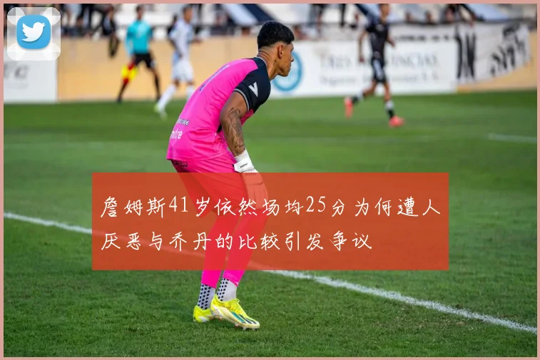 詹姆斯41岁依然场均25分为何遭人厌恶与乔丹的比较引发争议
