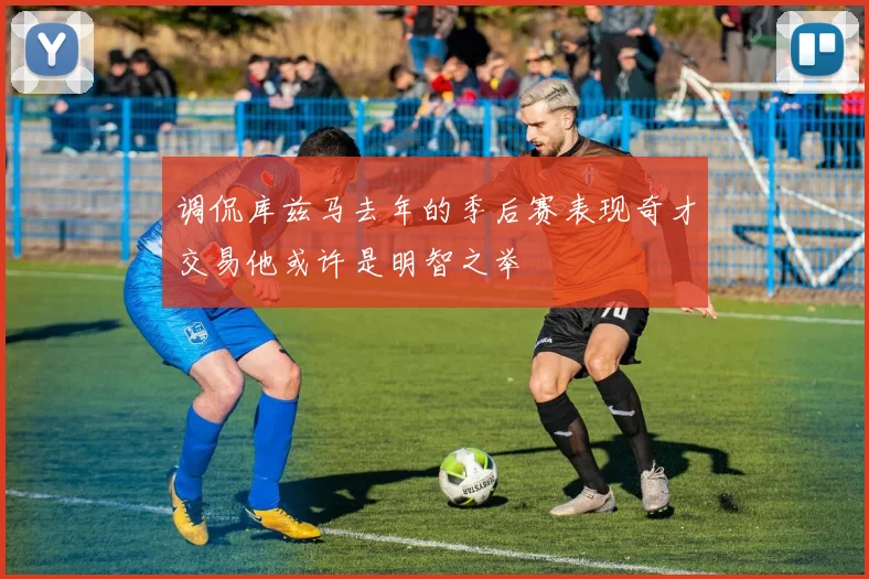 调侃库兹马去年的季后赛表现奇才交易他或许是明智之举