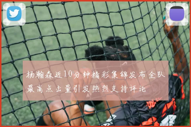 杨瀚森近10分钟精彩集锦发布全队最高点击量引发热烈支持评论