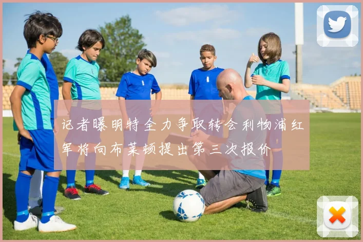 记者曝明特全力争取转会利物浦红军将向布莱顿提出第三次报价