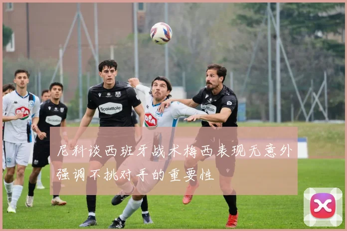 尼科谈西班牙战术梅西表现无意外强调不挑对手的重要性