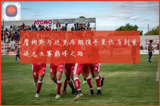 詹姆斯与迈克布朗携手复仇马刺重返总决赛巅峰之路