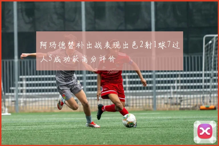阿玛德替补出战表现出色2射1球7过人5成功获高分评价