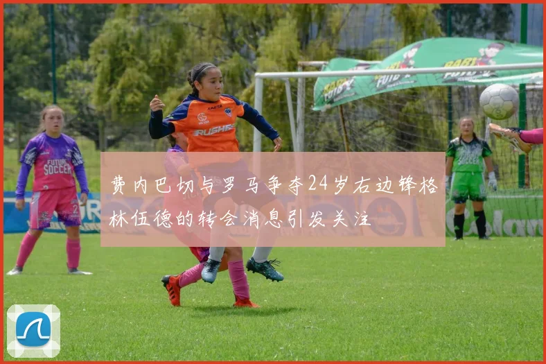 费内巴切与罗马争夺24岁右边锋格林伍德的转会消息引发关注