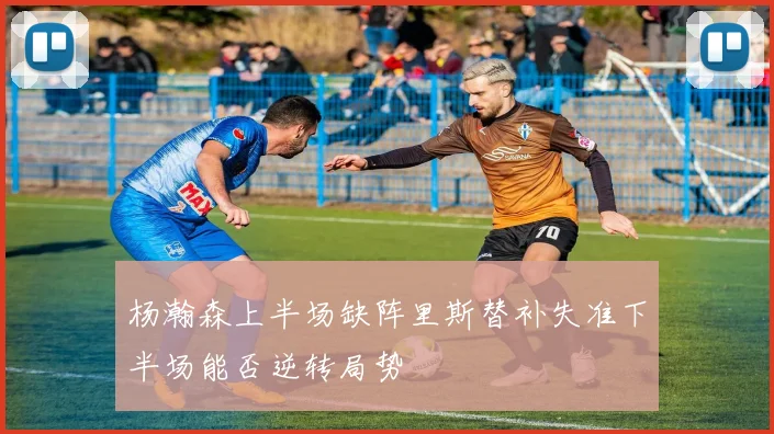 杨瀚森上半场缺阵里斯替补失准下半场能否逆转局势