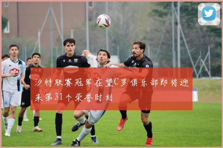 沙特联赛冠军在望C罗俱乐部即将迎来第31个荣誉时刻