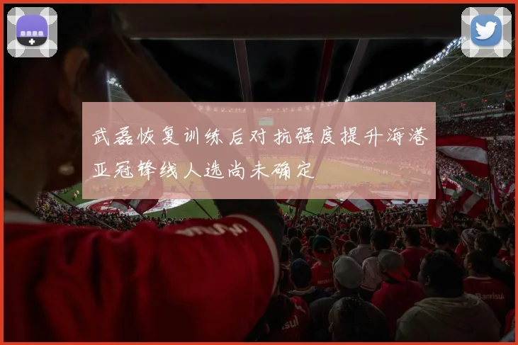 武磊恢复训练后对抗强度提升海港亚冠锋线人选尚未确定