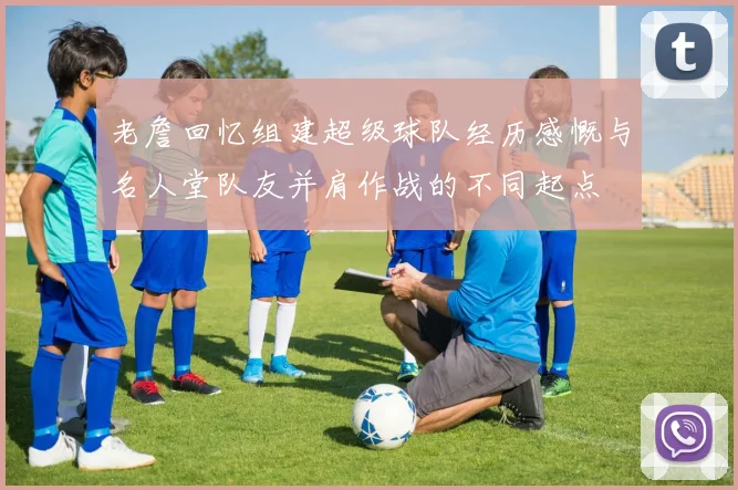 老詹回忆组建超级球队经历感慨与名人堂队友并肩作战的不同起点