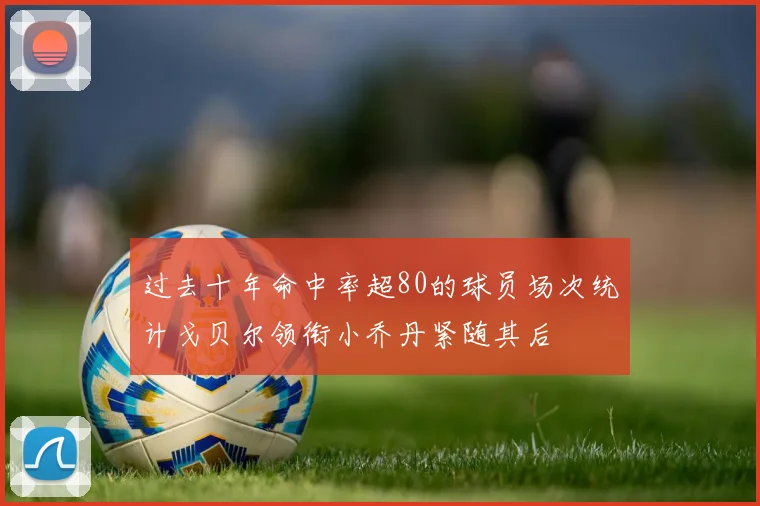 过去十年命中率超80的球员场次统计戈贝尔领衔小乔丹紧随其后
