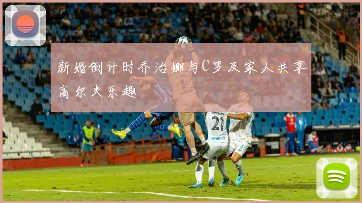 新婚倒计时乔治娜与C罗及家人共享高尔夫乐趣
