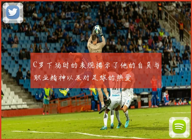 C罗下场时的表现揭示了他的自负与职业精神以及对足球的热爱