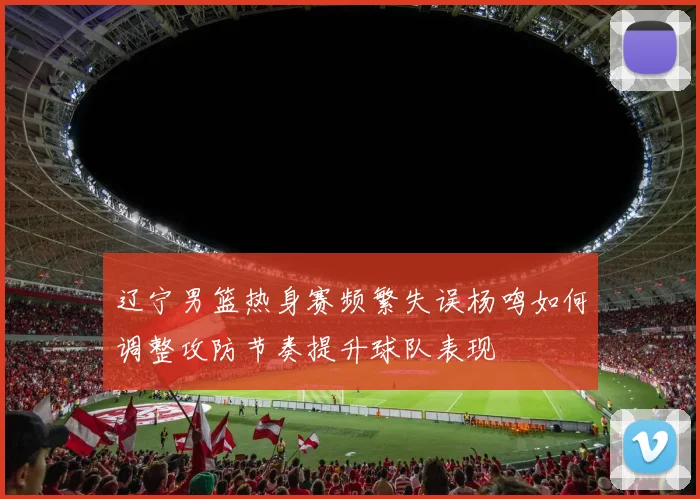 辽宁男篮热身赛频繁失误杨鸣如何调整攻防节奏提升球队表现