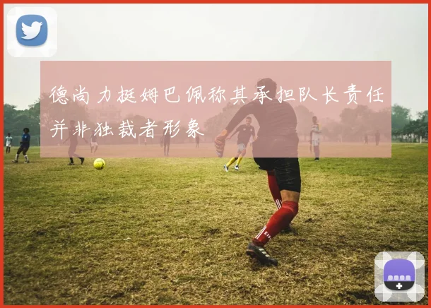 德尚力挺姆巴佩称其承担队长责任并非独裁者形象