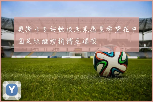 奥斯卡专访畅谈未来愿景希望在中国足坛继续拼搏至退役