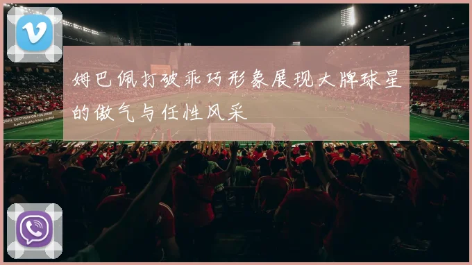 姆巴佩打破乖巧形象展现大牌球星的傲气与任性风采