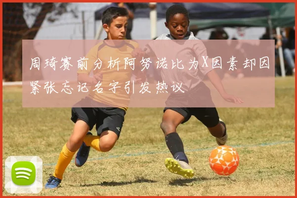 周琦赛前分析阿努诺比为X因素却因紧张忘记名字引发热议