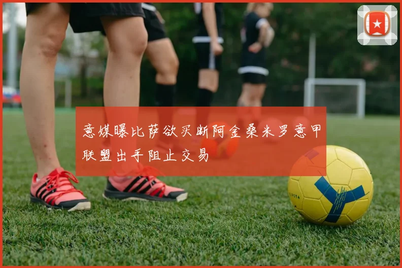 意媒曝比萨欲买断阿金桑米罗意甲联盟出手阻止交易