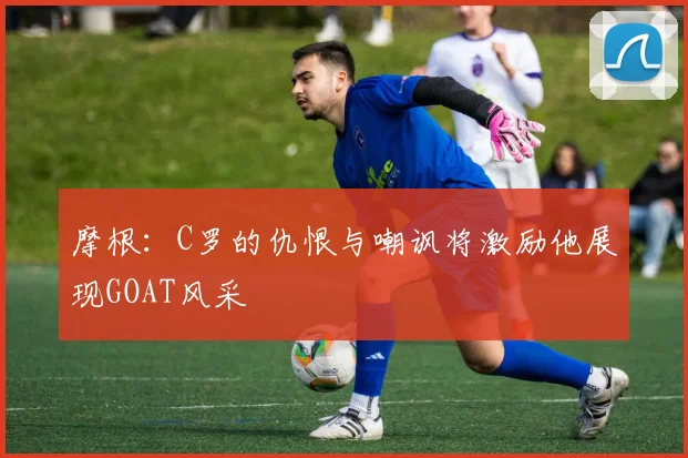 摩根：C罗的仇恨与嘲讽将激励他展现GOAT风采