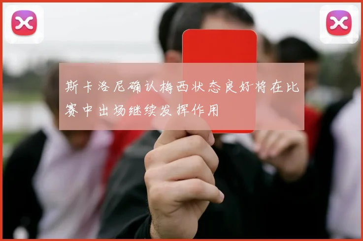 斯卡洛尼确认梅西状态良好将在比赛中出场继续发挥作用