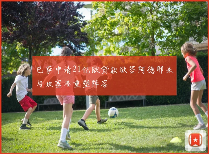 巴萨申请21亿欧贷款欲签阿德耶米与坎塞洛重塑阵容