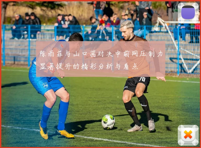 陈雨菲与山口茜对决中前网压制力显著提升的精彩分析与看点