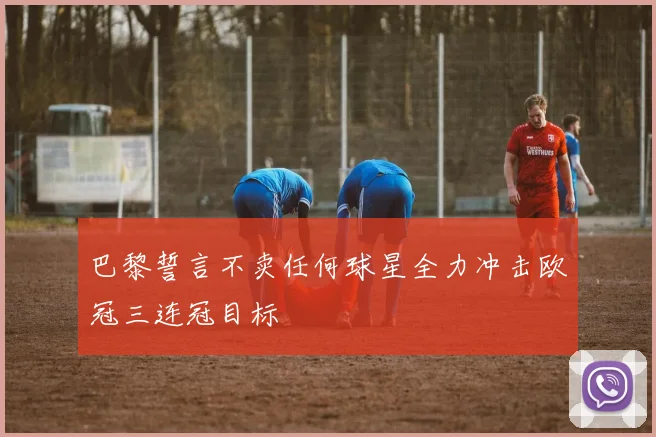 巴黎誓言不卖任何球星全力冲击欧冠三连冠目标