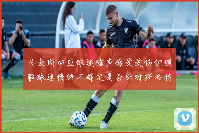 戈麦斯回应球迷嘘声感受受伤但理解球迷情绪不确定是否针对斯洛特