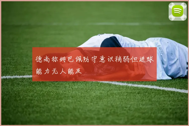德尚称姆巴佩防守意识稍弱但进球能力无人能及