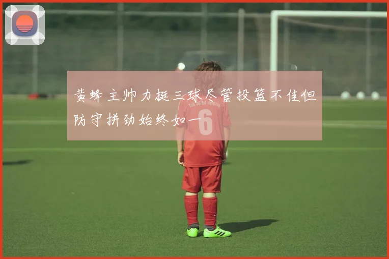 黄蜂主帅力挺三球尽管投篮不佳但防守拼劲始终如一