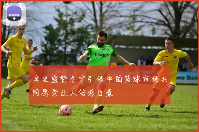 库里盛赞李宁引领中国篮球市场共同愿景让人倍感自豪