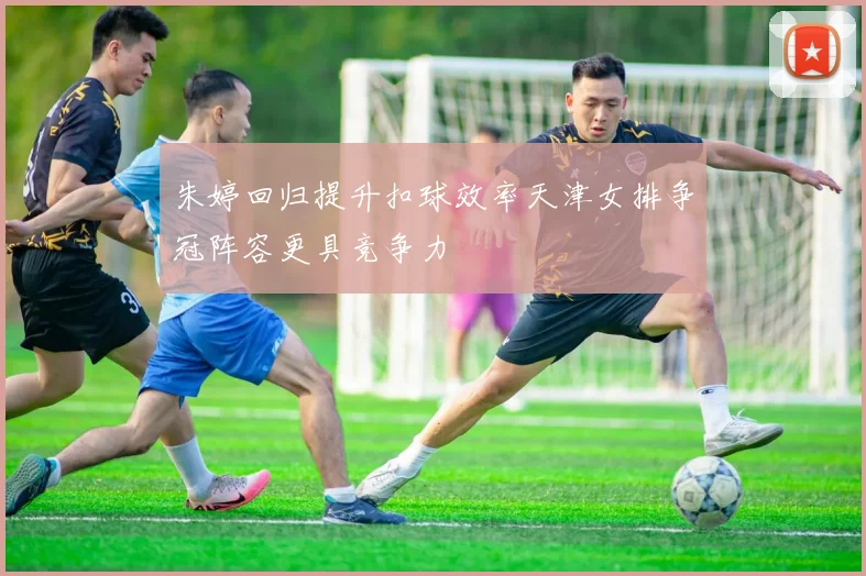 朱婷回归提升扣球效率天津女排争冠阵容更具竞争力