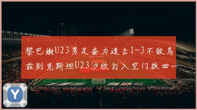 黎巴嫩U23男足奋力追击1-3不敌乌兹别克斯坦U23沙欣打入空门扳回一城